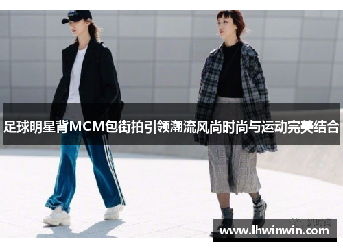 足球明星背MCM包街拍引领潮流风尚时尚与运动完美结合