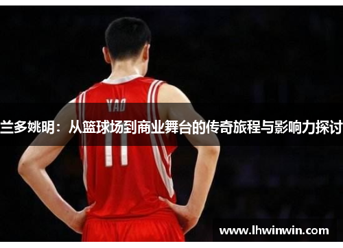 兰多姚明：从篮球场到商业舞台的传奇旅程与影响力探讨