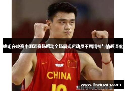 姚明在决赛中泪洒赛场感动全场展现运动员不屈精神与情感深度