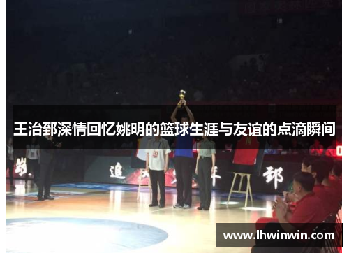 王治郅深情回忆姚明的篮球生涯与友谊的点滴瞬间