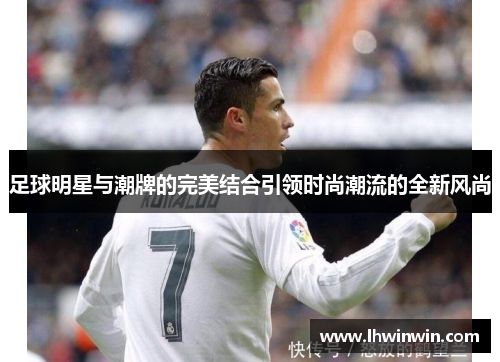 足球明星与潮牌的完美结合引领时尚潮流的全新风尚