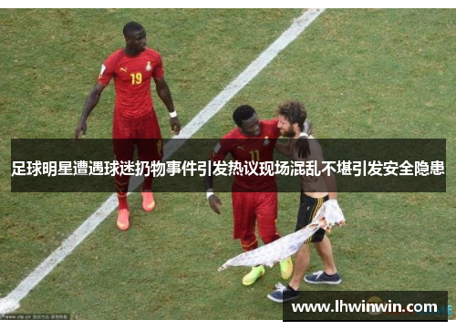 足球明星遭遇球迷扔物事件引发热议现场混乱不堪引发安全隐患