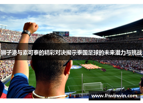 狮子港与素可泰的精彩对决揭示泰国足球的未来潜力与挑战